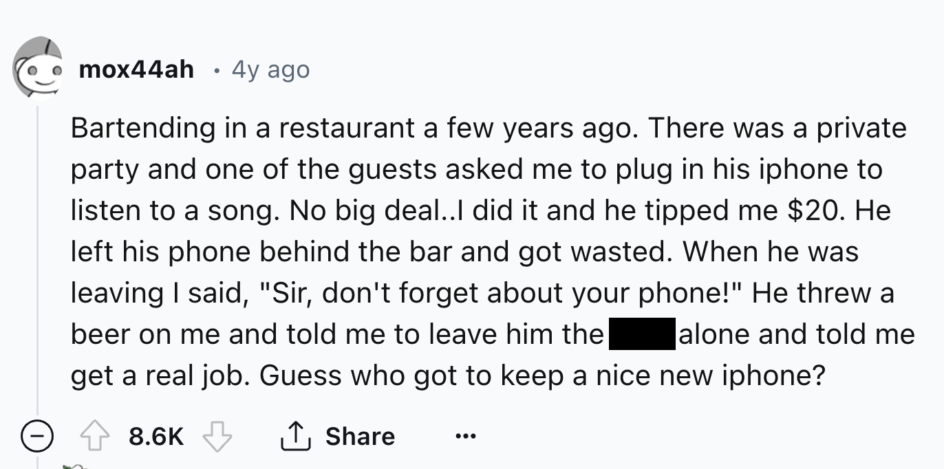number - mox44ah 4y ago Bartending in a restaurant a few years ago. There was a private party and one of the guests asked me to plug in his iphone to listen to a song. No big deal..I did it and he tipped me $20. He left his phone behind the bar and got wa
